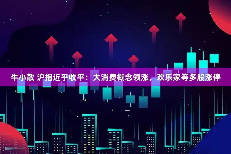 牛小散 沪指近乎收平：大消费概念领涨，欢乐家等多股涨停