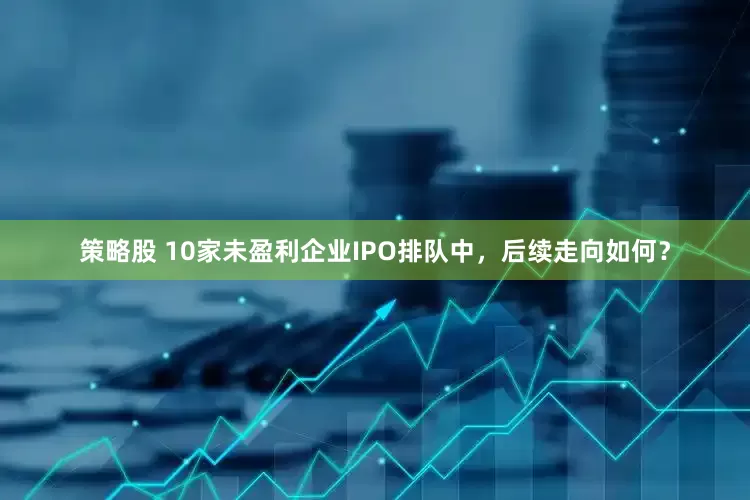 策略股 10家未盈利企业IPO排队中，后续走向如何？