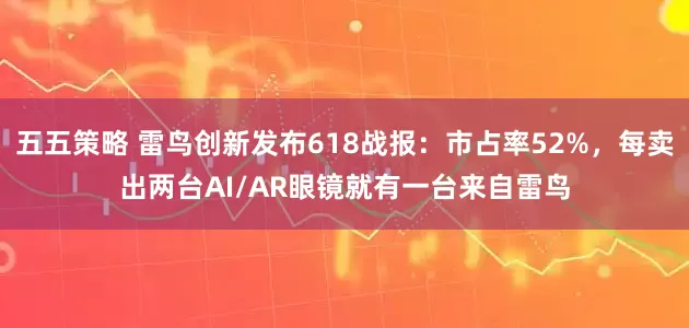五五策略 雷鸟创新发布618战报：市占率52%，每卖出两台AI/AR眼镜就有一台来自雷鸟