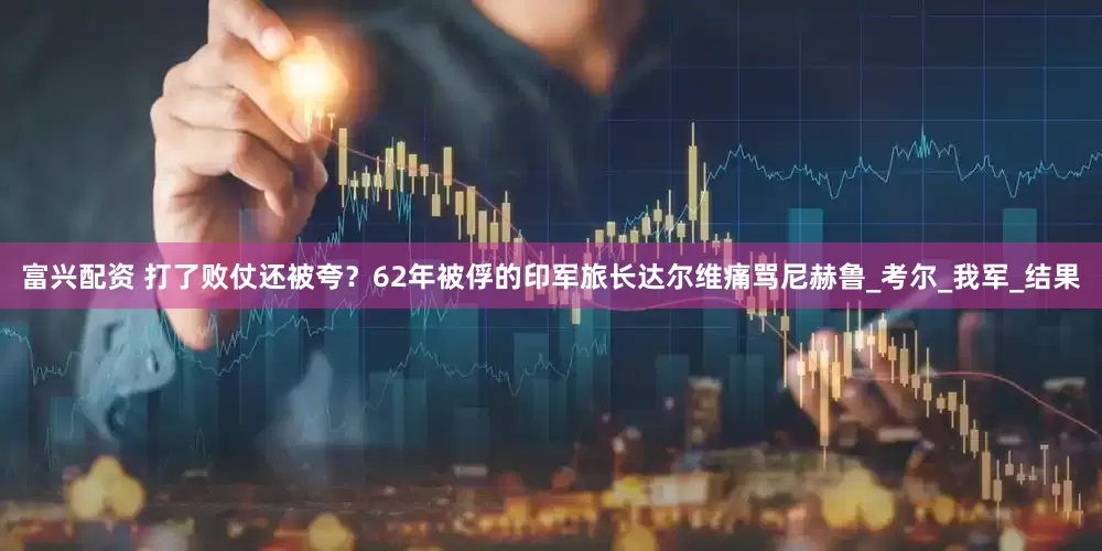 富兴配资 打了败仗还被夸？62年被俘的印军旅长达尔维痛骂尼赫鲁_考尔_我军_结果