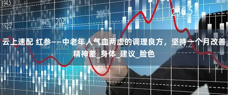 云上速配 红参——中老年人气血两虚的调理良方，坚持一个月改善精神差_身体_建议_脸色