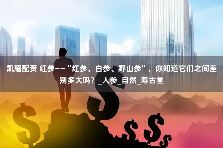 凯耀配资 红参——“红参、白参、野山参”，你知道它们之间差别多大吗？_人参_自然_寿古堂