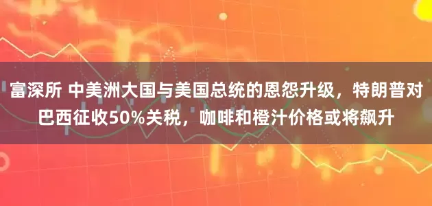 富深所 中美洲大国与美国总统的恩怨升级，特朗普对巴西征收50%关税，咖啡和橙汁价格或将飙升