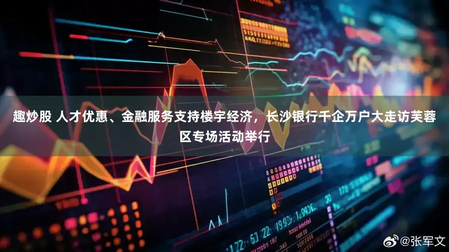 趣炒股 人才优惠、金融服务支持楼宇经济，长沙银行千企万户大走访芙蓉区专场活动举行