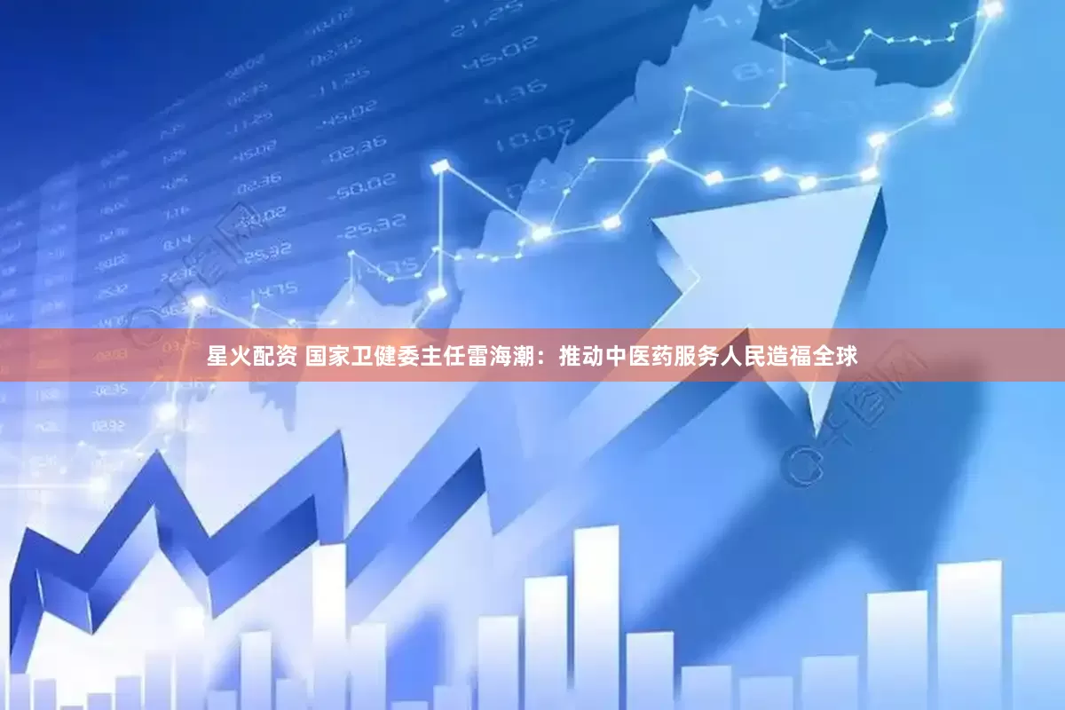 星火配资 国家卫健委主任雷海潮：推动中医药服务人民造福全球