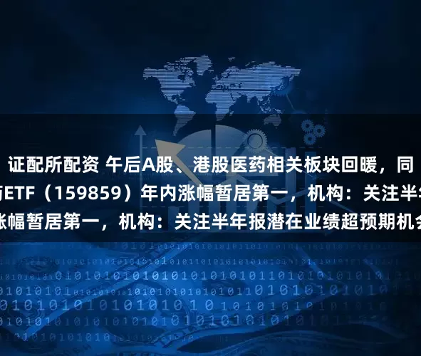证配所配资 午后A股、港股医药相关板块回暖，同标的规模最大生物医药ETF（159859）年内涨幅暂居第一，机构：关注半年报潜在业绩超预期机会