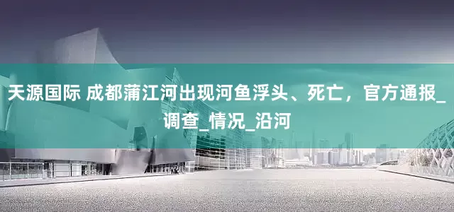 天源国际 成都蒲江河出现河鱼浮头、死亡，官方通报_调查_情况_沿河