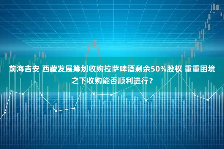 前海吉安 西藏发展筹划收购拉萨啤酒剩余50%股权 重重困境之下收购能否顺利进行？