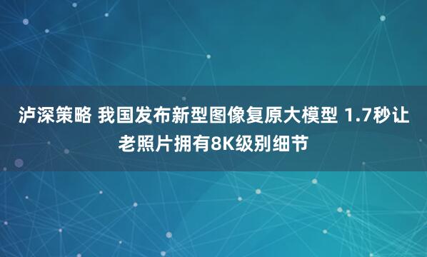 泸深策略 我国发布新型图像复原大模型 1.7秒让老照片拥有8K级别细节