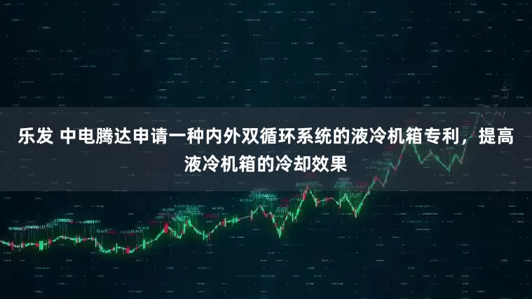 乐发 中电腾达申请一种内外双循环系统的液冷机箱专利，提高液冷机箱的冷却效果