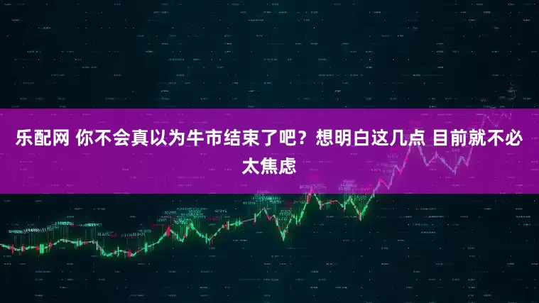 乐配网 你不会真以为牛市结束了吧？想明白这几点 目前就不必太焦虑