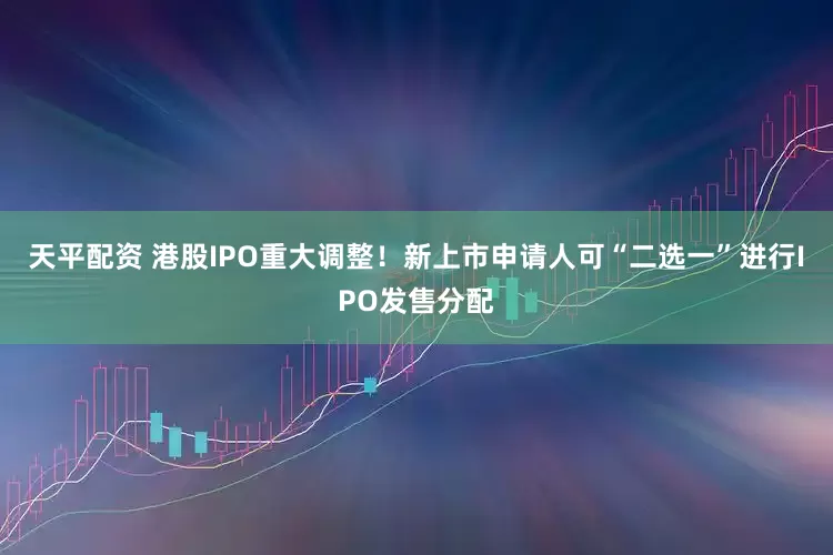 天平配资 港股IPO重大调整！新上市申请人可“二选一”进行IPO发售分配