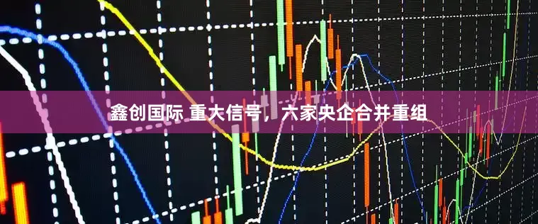 鑫创国际 重大信号，六家央企合并重组