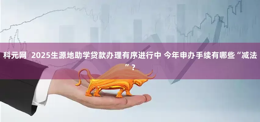 科元网  2025生源地助学贷款办理有序进行中 今年申办手续有哪些“减法”？