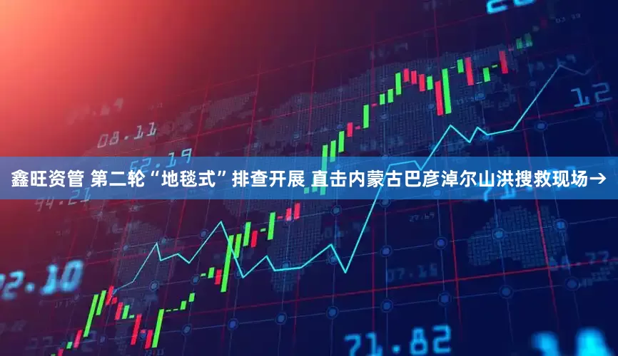 鑫旺资管 第二轮“地毯式”排查开展 直击内蒙古巴彦淖尔山洪搜救现场→
