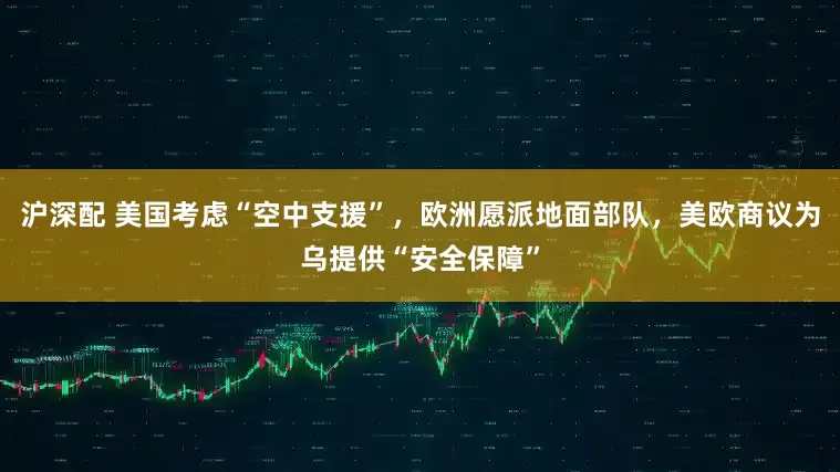 沪深配 美国考虑“空中支援”，欧洲愿派地面部队，美欧商议为乌提供“安全保障”