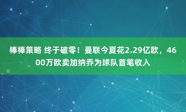 棒棒策略 终于破零！曼联今夏花2.29亿欧，4600万欧卖加纳乔为球队首笔收入