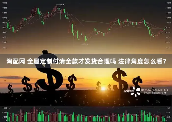 淘配网 全屋定制付清全款才发货合理吗 法律角度怎么看？