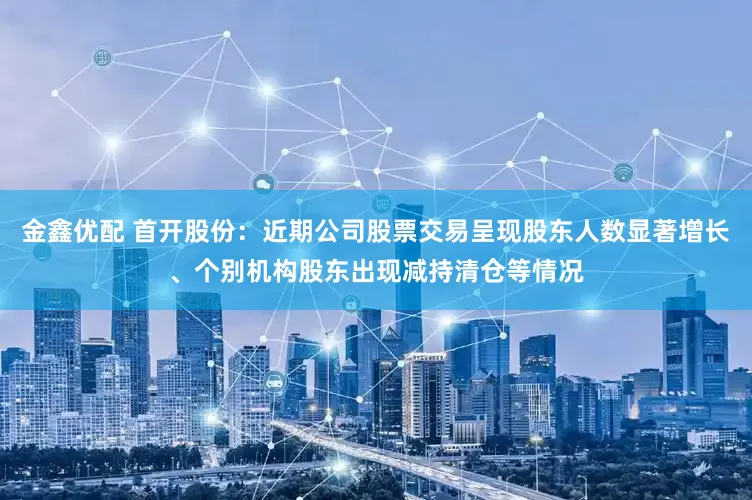 金鑫优配 首开股份：近期公司股票交易呈现股东人数显著增长、个别机构股东出现减持清仓等情况