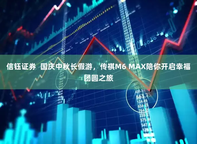 信钰证券  国庆中秋长假游，传祺M6 MAX陪你开启幸福团圆之旅