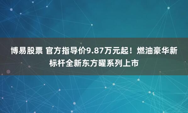 博易股票 官方指导价9.87万元起！燃油豪华新标杆全新东方曜系列上市