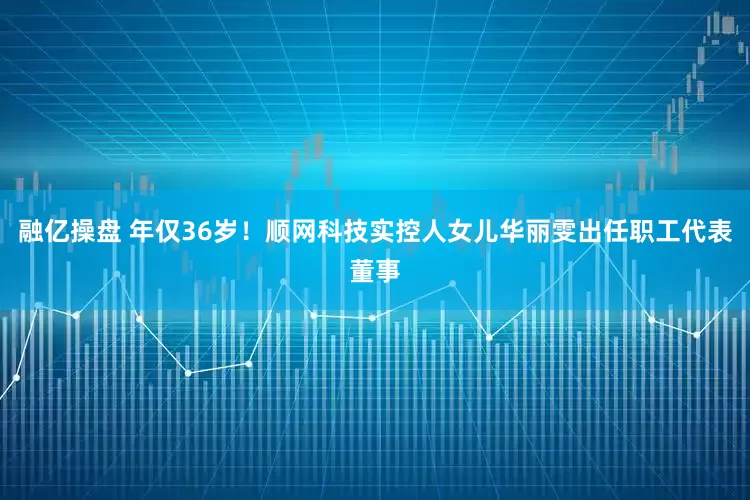 融亿操盘 年仅36岁！顺网科技实控人女儿华丽雯出任职工代表董事