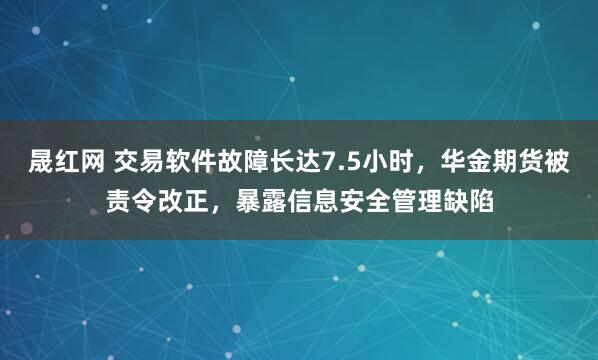 晟红网 交易软件故障长达7.5小时，华金期货被责令改正，暴露信息安全管理缺陷